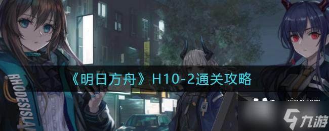 《明日方舟》H10-2通關(guān)攻略