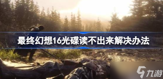 最终幻想16光碟读不出来怎么办 最终幻想16光碟读不出来解决办法介绍
