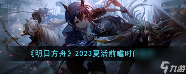 明日方舟2023夏活前瞻是什么时候 2023夏活前瞻时间爆料