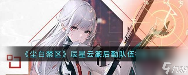 尘白禁区辰星云篆后勤队伍怎么选-辰星云篆后勤队伍搭配攻略