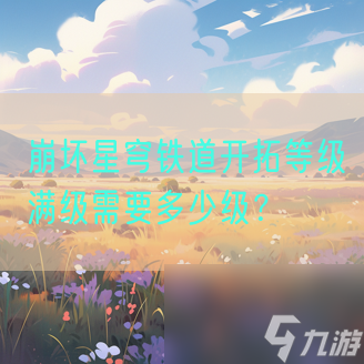 崩坏星穹铁道开拓等级满级需要多少级 