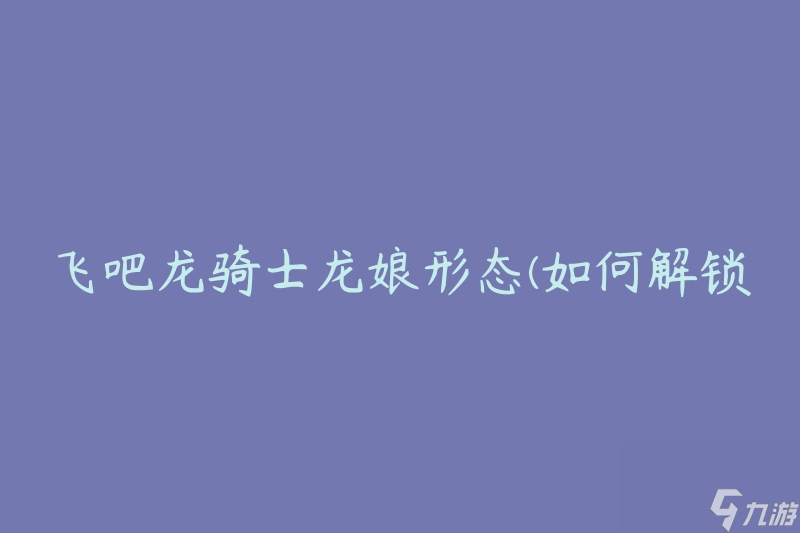 飞吧龙骑士龙娘形态(如何解锁龙娘形态并提升战力)