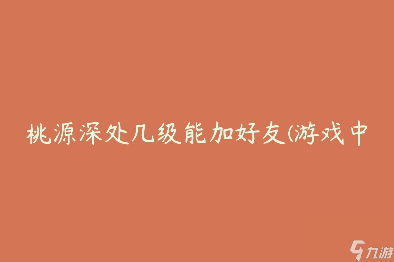 桃源深处几级能加好友(游戏中的社交互动等级要求是多少)
