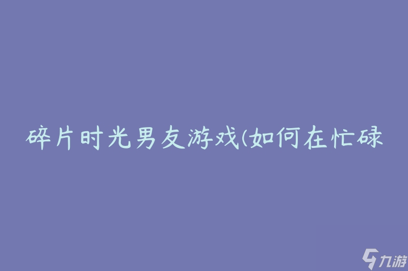 碎片時光男友游戲(如何在忙碌的生活中找到時間享受游戲)