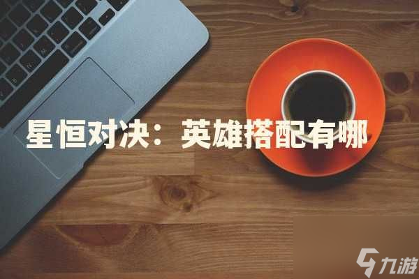 星恒对决：英雄搭配有哪些策略