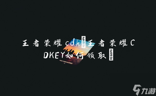王者荣耀cdk(王者荣耀CDKEY如何领取)
