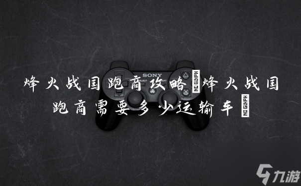 烽火戰(zhàn)國跑商攻略(烽火戰(zhàn)國跑商需要多少運(yùn)輸車)