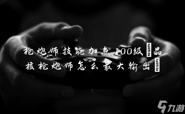 枪炮师技能加点100级(晶核枪炮师怎么最大输出)