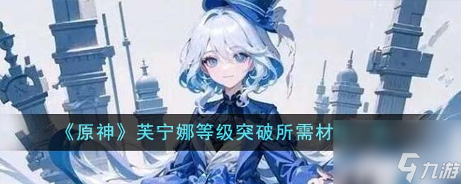 原神芙宁娜等级突破所需材料有什么-芙宁娜等级突破所需材料分享「已分享」