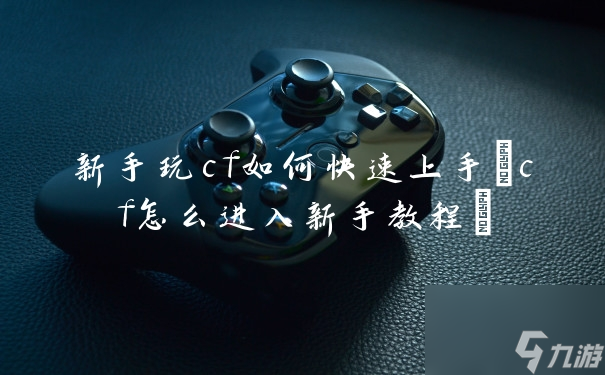 新手玩cf如何快速上手(cf怎么进入新手教程)