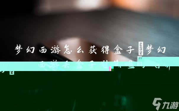 梦幻西游怎么获得盒子(梦幻西游丢盒子划算吗)