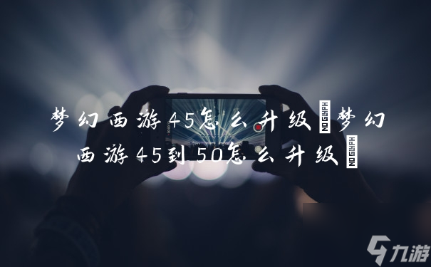 梦幻西游45怎么升级(梦幻西游45到50怎么升级)