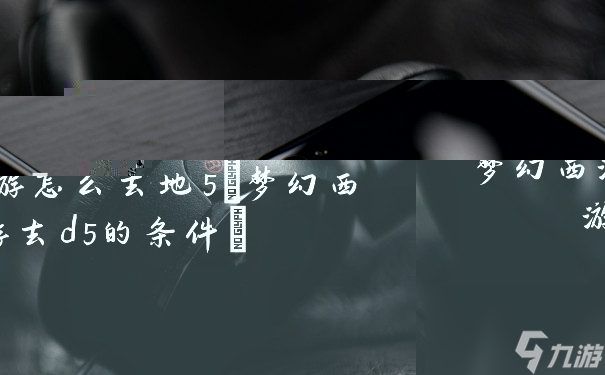 梦幻西游怎么去地5(梦幻西游去d5的条件)