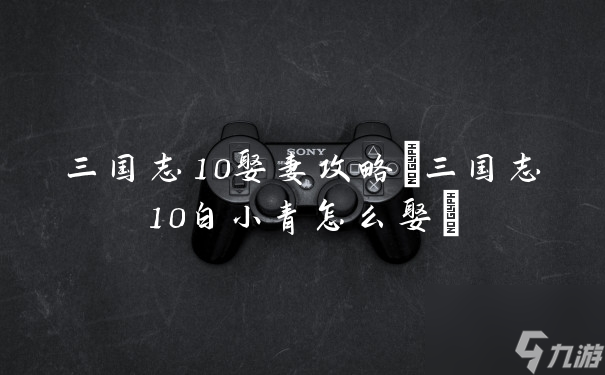 三国志10娶妻攻略(三国志10白小青怎么娶)