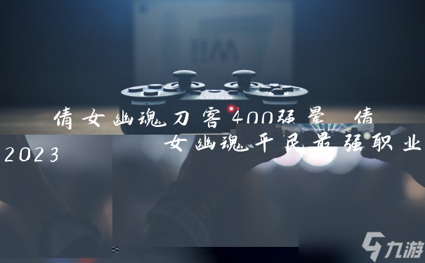 倩女幽魂刀客400强晕 倩女幽魂平民最强职业2023