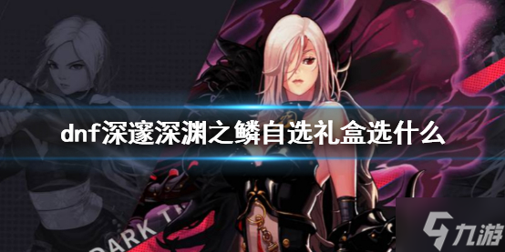 《dnf》深邃深渊之鳞自选礼盒选什么 深邃深渊之鳞自选礼盒选择推荐速参考