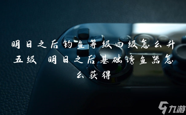 明日之后钓鱼等级四级怎么升五级 明日之后基础诱鱼器怎么获得