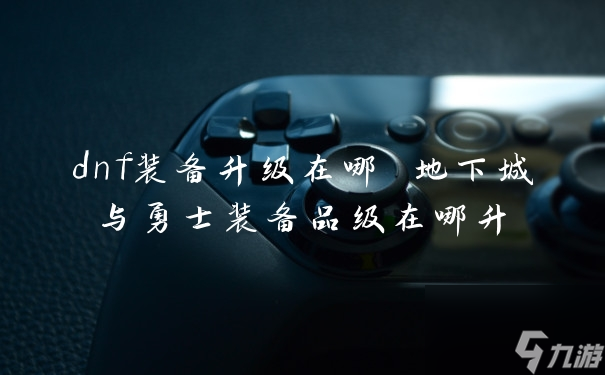 dnf装备升级在哪 地下城与勇士装备品级在哪升