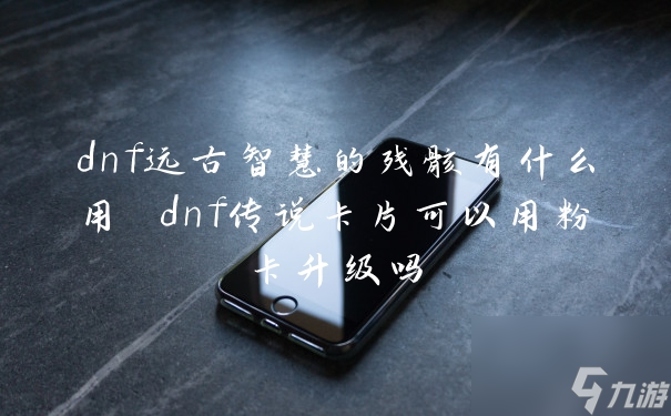 dnf远古智慧的残骸有什么用 dnf传说卡片可以用粉卡升级吗