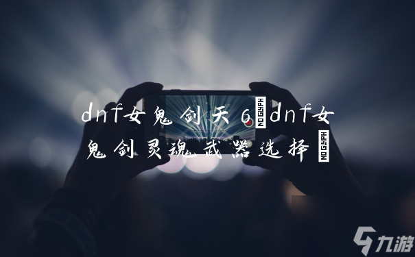 dnf女鬼剑天6(dnf女鬼剑灵魂武器选择)