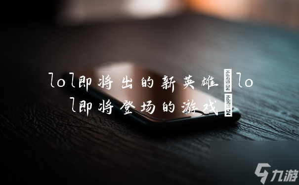 lol即將出的新英雄(lol即將登場(chǎng)的游戲)