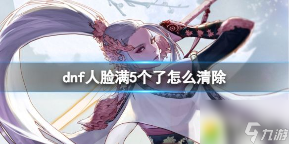dnf人脸满5个清除方法攻略 dnf人脸满5个了怎么清除