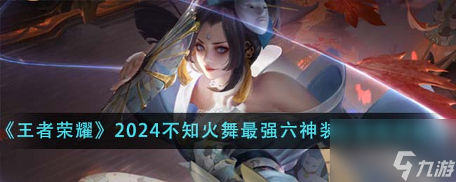 王者荣耀2024不知火舞最强六神装出装顺序是什么介绍-2024不知火舞最强六神装出装顺序推荐分享「专家说」