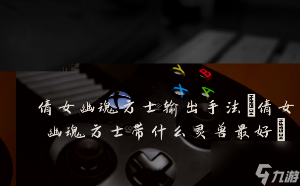 倩女幽魂方士输出手法(倩女幽魂方士带什么灵兽最好)