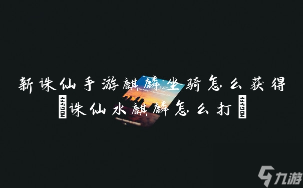 新诛仙手游麒麟坐骑怎么获得(诛仙水麒麟怎么打)