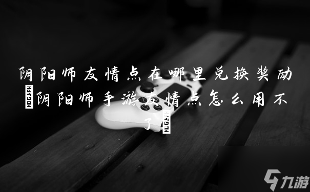 阴阳师友情点在哪里兑换奖励(阴阳师手游友情点怎么用不了)