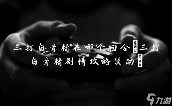 三打白骨精在哪個(gè)回合(三打白骨精劇情攻略獎(jiǎng)勵(lì))