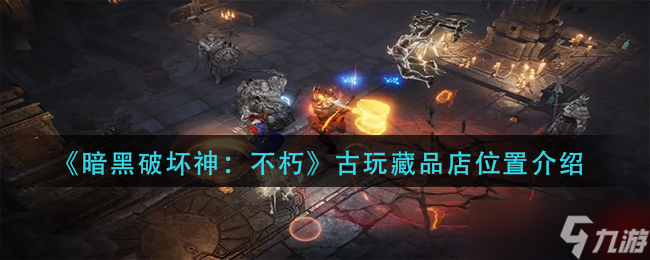 《暗黑破坏神：不朽》古玩藏品店位置介绍？暗黑破坏神：不朽攻略分享