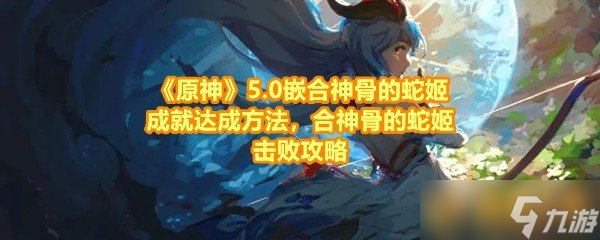 《原神》5.0嵌合神骨的蛇姬成就达成方法 合神骨的蛇姬击败攻略