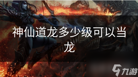 神仙道龙多少级可以当龙