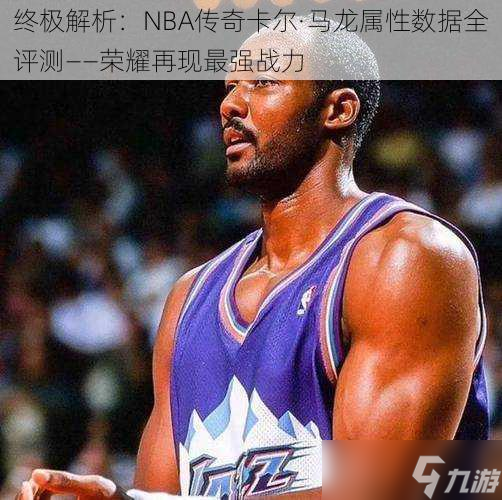 终极解析 NBA传奇卡尔·马龙属性数据全评测——荣耀再现最强战力