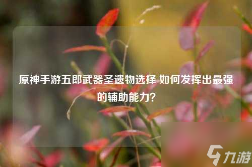原神手游五郎武器圣遺物選擇 如何發(fā)揮出最強(qiáng)的輔助能力？