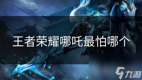 王者荣耀哪吒最怕哪个