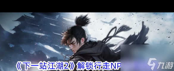 《下一站江湖2》解锁行走NPC位置攻略？下一站江湖2攻略详情