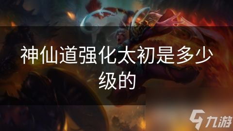 神仙道强化太初是多少级的