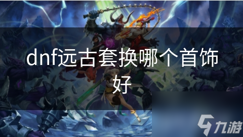 dnf遠(yuǎn)古套換哪個首飾好