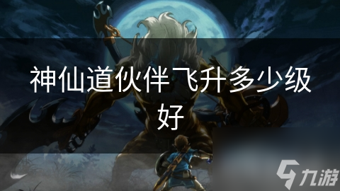 神仙道伙伴飞升多少级好