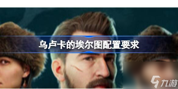 乌卢卡的埃尔图配置要求 乌卢卡的埃尔图配置要求介绍
