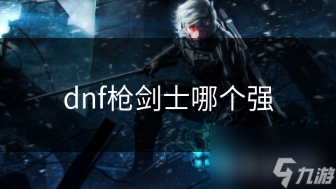 dnf槍劍士哪個(gè)強(qiáng)