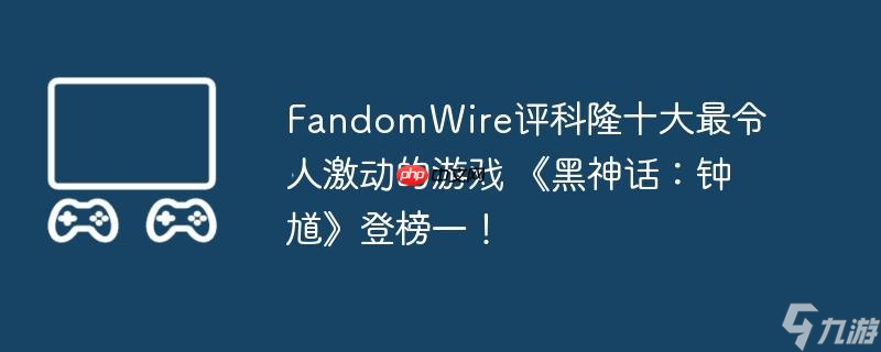FandomWire評科隆十大最令人激動(dòng)的游戲 《黑神話 鐘馗》登榜一