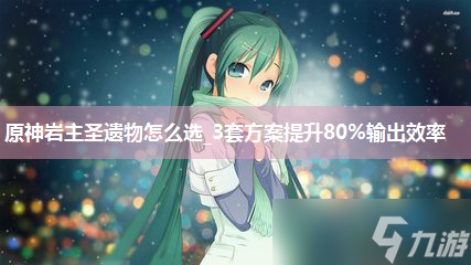原神岩主圣遗物怎么选_3套方案提升80%输出效率
